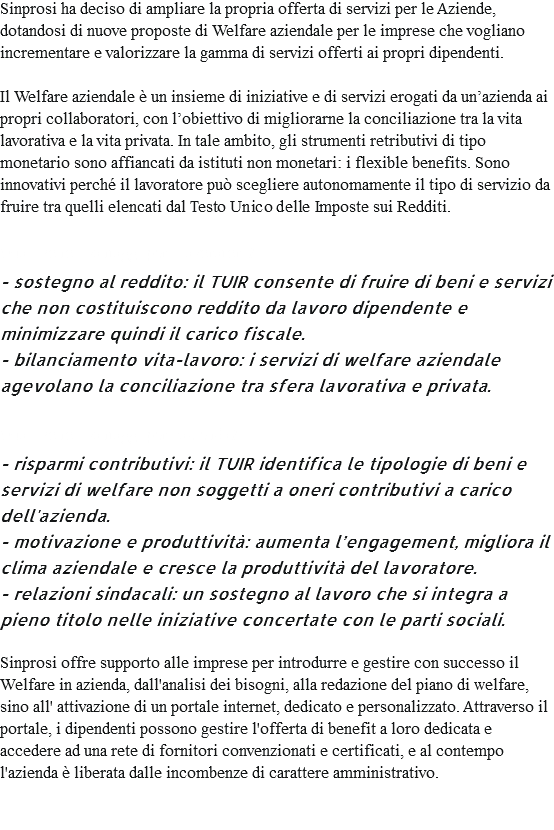 Sinprosi ha deciso di ampliare la propria offerta di servizi per le Aziende, dotandosi di nuove proposte di Welfare aziendale per le imprese che vogliano incrementare e valorizzare la gamma di servizi offerti ai propri dipendenti. Il Welfare aziendale è un insieme di iniziative e di servizi erogati da un’azienda ai propri collaboratori, con l’obiettivo di migliorarne la conciliazione tra la vita lavorativa e la vita privata. In tale ambito, gli strumenti retributivi di tipo monetario sono affiancati da istituti non monetari: i flexible benefits. Sono innovativi perché il lavoratore può scegliere autonomamente il tipo di servizio da fruire tra quelli elencati dal Testo Unico delle Imposte sui Redditi. Quali sono i vantaggi per i lavoratori? - sostegno al reddito: il TUIR consente di fruire di beni e servizi che non costituiscono reddito da lavoro dipendente e minimizzare quindi il carico fiscale. - bilanciamento vita-lavoro: i servizi di welfare aziendale agevolano la conciliazione tra sfera lavorativa e privata. Quali sono i vantaggi per l'azienda? - risparmi contributivi: il TUIR identifica le tipologie di beni e servizi di welfare non soggetti a oneri contributivi a carico dell'azienda. - motivazione e produttività: aumenta l’engagement, migliora il clima aziendale e cresce la produttività del lavoratore. - relazioni sindacali: un sostegno al lavoro che si integra a pieno titolo nelle iniziative concertate con le parti sociali. Sinprosi offre supporto alle imprese per introdurre e gestire con successo il Welfare in azienda, dall'analisi dei bisogni, alla redazione del piano di welfare, sino all' attivazione di un portale internet, dedicato e personalizzato. Attraverso il portale, i dipendenti possono gestire l'offerta di benefit a loro dedicata e accedere ad una rete di fornitori convenzionati e certificati, e al contempo l'azienda è liberata dalle incombenze di carattere amministrativo. 